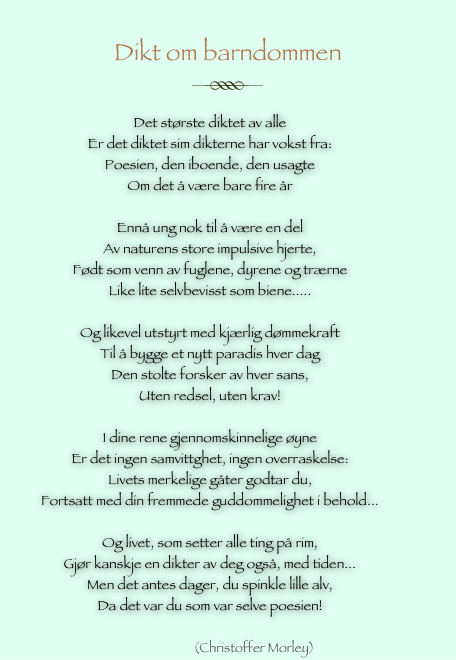
Dikt om barndommen
￼
                     
Det største diktet av alle
Er det diktet sim dikterne har vokst fra:
Poesien, den iboende, den usagte
Om det å være bare fire år

Ennå ung nok til å være en del
Av naturens store impulsive hjerte,
Født som venn av fuglene, dyrene og trærne
Like lite selvbevisst som biene.....

Og likevel utstyrt med kjærlig dømmekraft
Til å bygge et nytt paradis hver dag
Den stolte forsker av hver sans,
Uten redsel, uten krav!

I dine rene gjennomskinnelige øyne
Er det ingen samvittghet, ingen overraskelse:
Livets merkelige gåter godtar du,
Fortsatt med din fremmede guddommelighet i behold...

Og livet, som setter alle ting på rim,
Gjør kanskje en dikter av deg også, med tiden...
Men det antes dager, du spinkle lille alv,
Da det var du som var selve poesien!

                      (Christoffer Morley)
