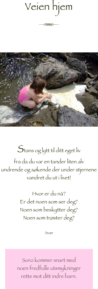 Veien hjem

￼



￼

Stans og lytt til ditt eget liv
fra da du var en tander liten alv 
undrende og søkende der under stjernene
vandret du ut i livet!

Hvor er du nå?
Er det noen som ser deg?
Noen som beskytter deg?
Noen som trøster deg?

Svan


￼
