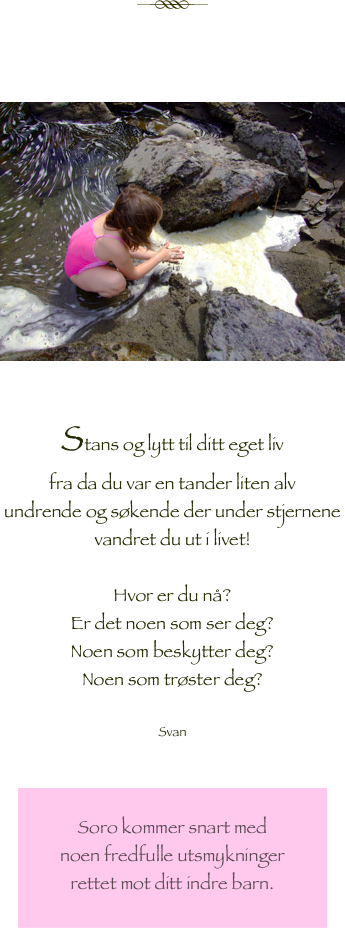 

￼



￼

Stans og lytt til ditt eget liv
fra da du var en tander liten alv 
undrende og søkende der under stjernene
vandret du ut i livet!

Hvor er du nå?
Er det noen som ser deg?
Noen som beskytter deg?
Noen som trøster deg?

Svan


￼
