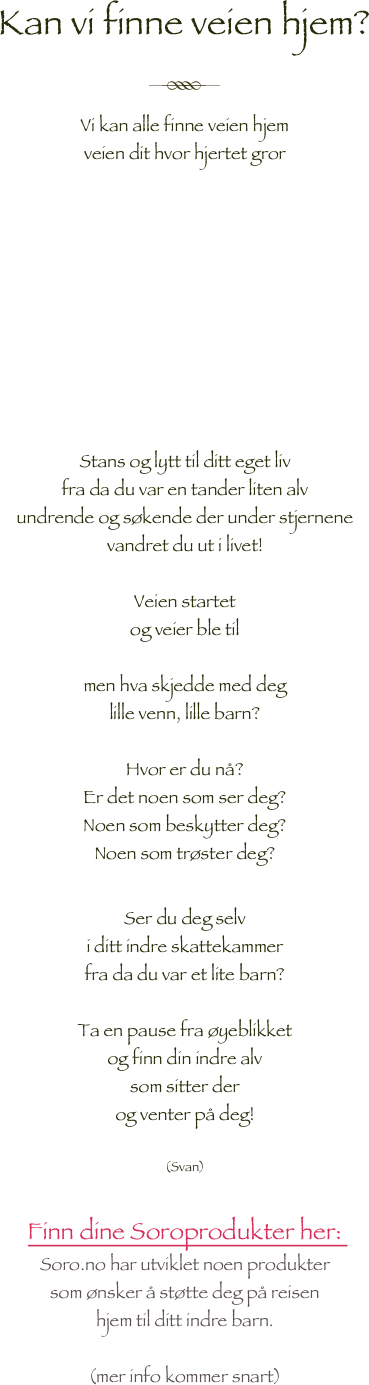 Kan vi finne veien hjem?

￼

Vi kan alle finne veien hjem 
veien dit hvor hjertet gror










Stans og lytt til ditt eget liv
fra da du var en tander liten alv 
undrende og søkende der under stjernene
vandret du ut i livet!

Veien startet
og veier ble til

men hva skjedde med deg 
lille venn, lille barn?

Hvor er du nå?
Er det noen som ser deg?
Noen som beskytter deg?
Noen som trøster deg?

Ser du deg selv 
i ditt indre skattekammer
fra da du var et lite barn?

Ta en pause fra øyeblikket
og finn din indre alv 
som sitter der 
og venter på deg!

(Svan)

Finn dine Soroprodukter her: 
Soro.no har utviklet noen produkter
som ønsker å støtte deg på reisen 
hjem til ditt indre barn.

(mer info kommer snart)

