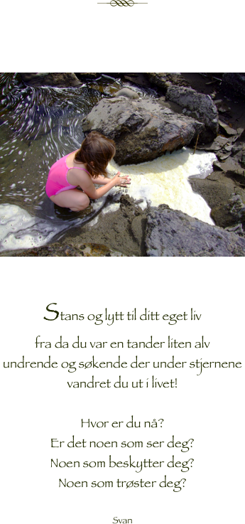 

￼



￼

Stans og lytt til ditt eget liv
fra da du var en tander liten alv 
undrende og søkende der under stjernene
vandret du ut i livet!

Hvor er du nå?
Er det noen som ser deg?
Noen som beskytter deg?
Noen som trøster deg?

Svan



