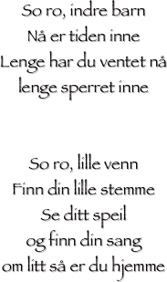 
So ro, indre barn
Nå er tiden inne
Lenge har du ventet nå
lenge sperret inne


So ro, lille venn
Finn din lille stemme
Se ditt speil
og finn din sang
om litt så er du hjemme
